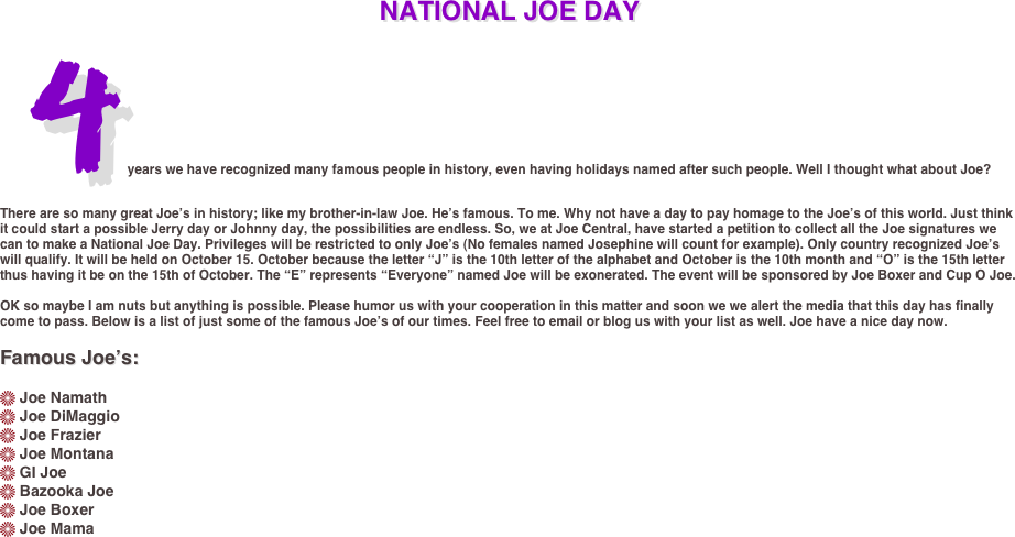 NATIONAL JOE DAY
4 years we have recognized many famous people in history, even having holidays named after such people. Well I thought what about Joe? 
There are so many great Joe’s in history; like my brother-in-law Joe. He’s famous. To me. Why not have a day to pay homage to the Joe’s of this world. Just think it could start a possible Jerry day or Johnny day, the possibilities are endless. So, we at Joe Central, have started a petition to collect all the Joe signatures we can to make a National Joe Day. Privileges will be restricted to only Joe’s (No females named Josephine will count for example). Only country recognized Joe’s will qualify. It will be held on October 15. October because the letter “J” is the 10th letter of the alphabet and October is the 10th month and “O” is the 15th letter thus having it be on the 15th of October. The “E” represents “Everyone” named Joe will be exonerated. The event will be sponsored by Joe Boxer and Cup O Joe.

OK so maybe I am nuts but anything is possible. Please humor us with your cooperation in this matter and soon we we alert the media that this day has finally come to pass. Below is a list of just some of the famous Joe’s of our times. Feel free to email or blog us with your list as well. Joe have a nice day now.

Famous Joe’s:

 Joe Namath
 Joe DiMaggio
 Joe Frazier
 Joe Montana
 GI Joe
 Bazooka Joe
 Joe Boxer
 Joe Mama

